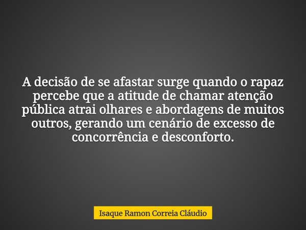 A decisão de se afastar surge quando o rapaz percebe que a atitude de chamar atenção pública atrai olhares e abordagens de muitos outros, gerando um cenário de ... Frase de Isaque Ramon Correia Cláudio.