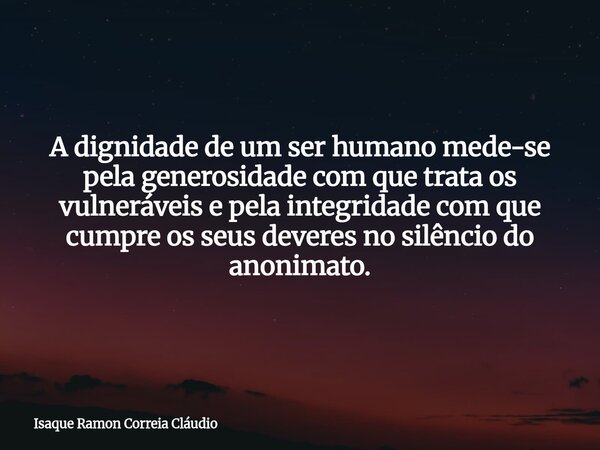 A dignidade de um ser humano mede-se pela generosidade com que trata os vulneráveis e pela integridade com que cumpre os seus deveres no silêncio do anonimato.... Frase de Isaque Ramon Correia Cláudio.