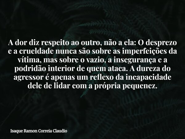 A dor diz respeito ao outro, não a ela: O desprezo e a crueldade nunca são sobre as imperfeições da vítima, mas sobre o vazio, a insegurança e a podridão interi... Frase de Isaque Ramon Correia Claudio.