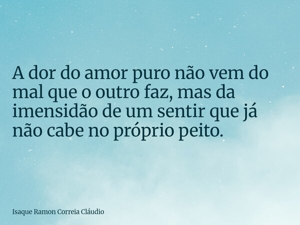 A dor do amor puro não vem do mal que o outro faz, mas da imensidão de um sentir que já não cabe no próprio peito.... Frase de Isaque Ramon Correia Cláudio.