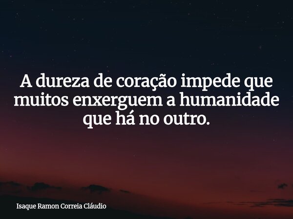 A dureza de coração impede que muitos enxerguem a humanidade que há no outro.... Frase de Isaque Ramon Correia Cláudio.