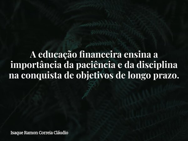 A educação financeira ensina a importância da paciência e da disciplina na conquista de objetivos de longo prazo.... Frase de Isaque Ramon Correia Cláudio.