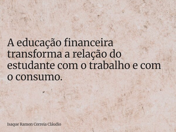 A educação financeira transforma a relação do estudante com o trabalho e com o consumo.... Frase de Isaque Ramon Correia Cláudio.