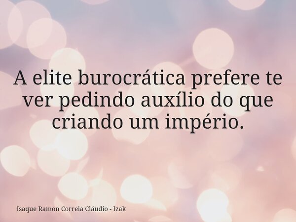 A elite burocrática prefere te ver pedindo auxílio do que criando um império.... Frase de Isaque Ramon Correia Cláudio - Izak.