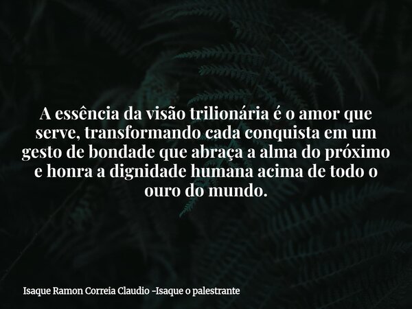 A essência da visão trilionária é o amor que serve, transformando cada conquista em um gesto de bondade que abraça a alma do próximo e honra a dignidade humana ... Frase de Isaque Ramon Correia Claudio -Isaque o palestrante.