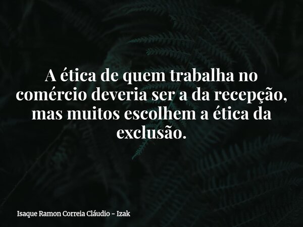 A ética de quem trabalha no comércio deveria ser a da recepção, mas muitos escolhem a ética da exclusão.... Frase de Isaque Ramon Correia Cláudio - Izak.
