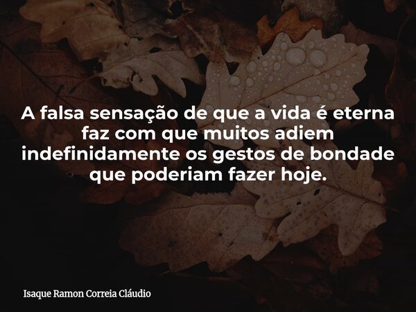 A falsa sensação de que a vida é eterna faz com que muitos adiem indefinidamente os gestos de bondade que poderiam fazer hoje.... Frase de Isaque Ramon Correia Cláudio.
