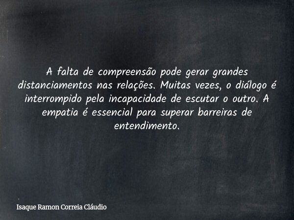 A falta de compreensão pode gerar grandes distanciamentos nas relações. Muitas vezes, o diálogo é interrompido pela incapacidade de escutar o outro. A empatia é... Frase de Isaque Ramon Correia Cláudio.