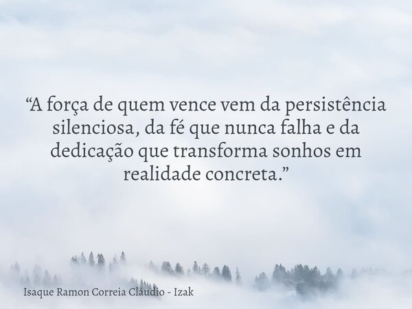 “A força de quem vence vem da persistência silenciosa, da fé que nunca falha e da dedicação que transforma sonhos em realidade concreta.”... Frase de Isaque Ramon Correia Cláudio - Izak.