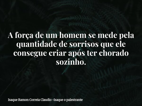 A força de um homem se mede pela quantidade de sorrisos que ele consegue criar após ter chorado sozinho.... Frase de Isaque Ramon Correia Claudio -Isaque o palestrante.