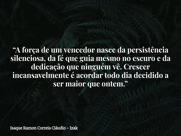 “A força de um vencedor nasce da persistência silenciosa, da fé que guia mesmo no escuro e da dedicação que ninguém vê. Crescer incansavelmente é acordar todo d... Frase de Isaque Ramon Correia Cláudio - Izak.