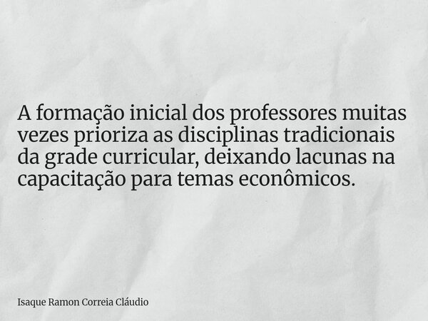 A formação inicial dos professores muitas vezes prioriza as disciplinas tradicionais da grade curricular, deixando lacunas na capacitação para temas econômicos.... Frase de Isaque Ramon Correia Cláudio.