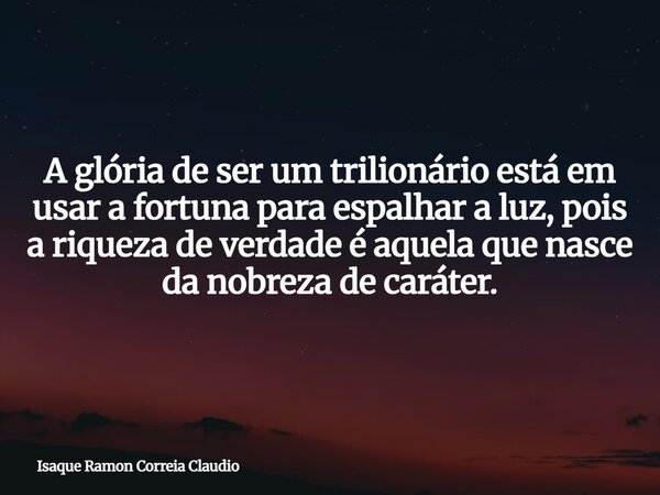 A glória de ser um trilionário está em usar a fortuna para espalhar a luz, pois a riqueza de verdade é aquela que nasce da nobreza de caráter.... Frase de Isaque Ramon Correia Claudio.