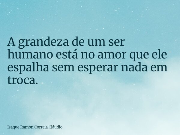 A grandeza de um ser humano está no amor que ele espalha sem esperar nada em troca.... Frase de Isaque Ramon Correia Cláudio.