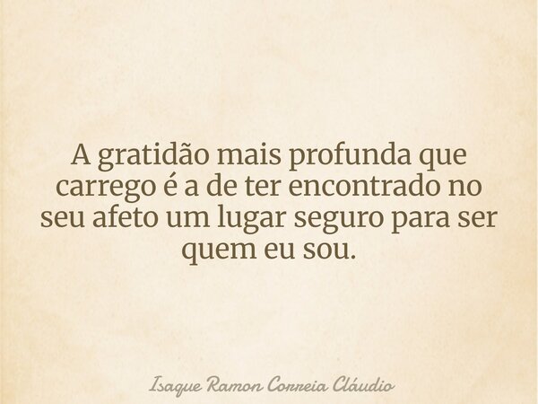 A gratidão mais profunda que carrego é a de ter encontrado no seu afeto um lugar seguro para ser quem eu sou.... Frase de Isaque Ramon Correia Cláudio.