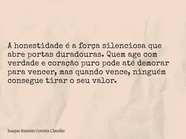 A honestidade é a força silenciosa que abre portas duradouras. Quem age com verdade e coração puro pode até demorar para vencer, mas quando vence, ninguém conse... Frase de Isaque Ramon Correia Claudio.