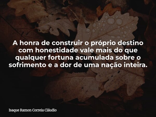 A honra de construir o próprio destino com honestidade vale mais do que qualquer fortuna acumulada sobre o sofrimento e a dor de uma nação inteira.... Frase de Isaque Ramon Correia Cláudio.