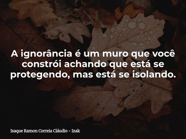 A ignorância é um muro que você constrói achando que está se protegendo, mas está se isolando.... Frase de Isaque Ramon Correia Cláudio - Izak.