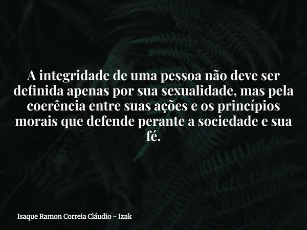 A integridade de uma pessoa não deve ser definida apenas por sua sexualidade, mas pela coerência entre suas ações e os princípios morais que defende perante a s... Frase de Isaque Ramon Correia Cláudio - Izak.