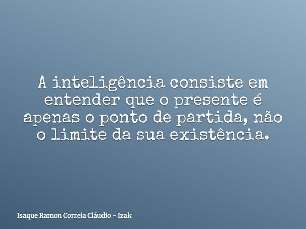 A inteligência consiste em entender que o presente é apenas o ponto de partida, não o limite da sua existência.... Frase de Isaque Ramon Correia Cláudio - Izak.
