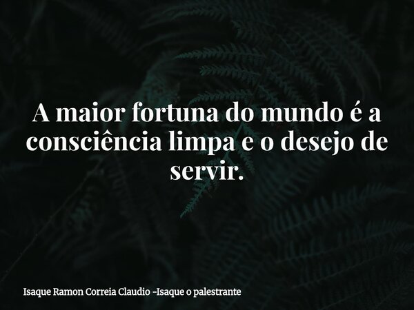 A maior fortuna do mundo é a consciência limpa e o desejo de servir.... Frase de Isaque Ramon Correia Claudio -Isaque o palestrante.