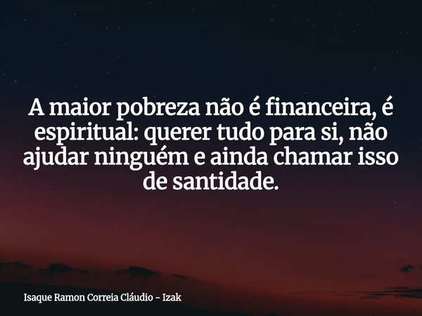 A maior pobreza não é financeira, é espiritual: querer tudo para si, não ajudar ninguém e ainda chamar isso de santidade.... Frase de Isaque Ramon Correia Cláudio - Izak.