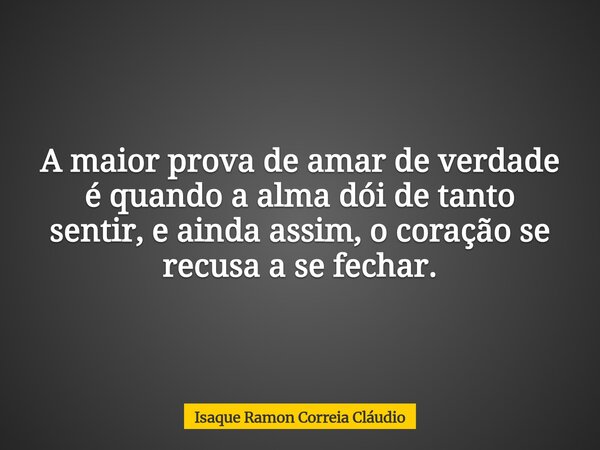 A maior prova de amar de verdade é quando a alma dói de tanto sentir, e ainda assim, o coração se recusa a se fechar.... Frase de Isaque Ramon Correia Cláudio.