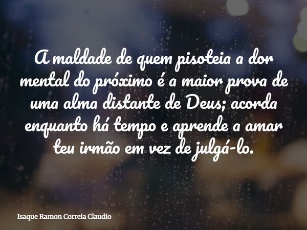 A maldade de quem pisoteia a dor mental do próximo é a maior prova de uma alma distante de Deus; acorda enquanto há tempo e aprende a amar teu irmão em vez de j... Frase de Isaque Ramon Correia Claudio.