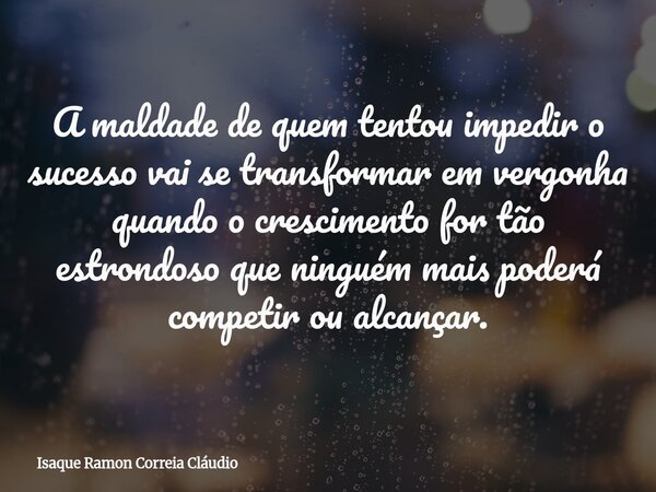 A maldade de quem tentou impedir o sucesso vai se transformar em vergonha quando o crescimento for tão estrondoso que ninguém mais poderá competir ou alcançar.... Frase de Isaque Ramon Correia Cláudio.