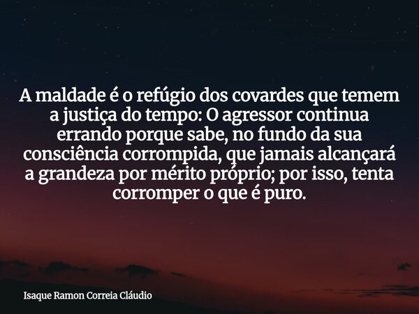 A maldade é o refúgio dos covardes que temem a justiça do tempo: O agressor continua errando porque sabe, no fundo da sua consciência corrompida, que jamais alc... Frase de Isaque Ramon Correia Cláudio.