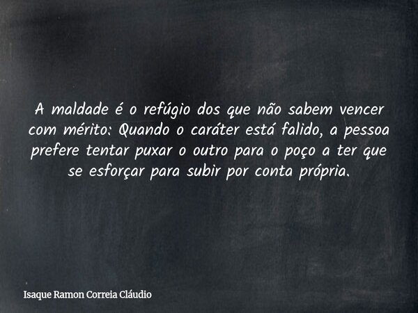 A maldade é o refúgio dos que não sabem vencer com mérito: Quando o caráter está falido, a pessoa prefere tentar puxar o outro para o poço a ter que se esforçar... Frase de Isaque Ramon Correia Cláudio.