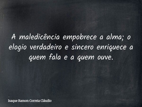 A maledicência empobrece a alma; o elogio verdadeiro e sincero enriquece a quem fala e a quem ouve.... Frase de Isaque Ramon Correia Cláudio.