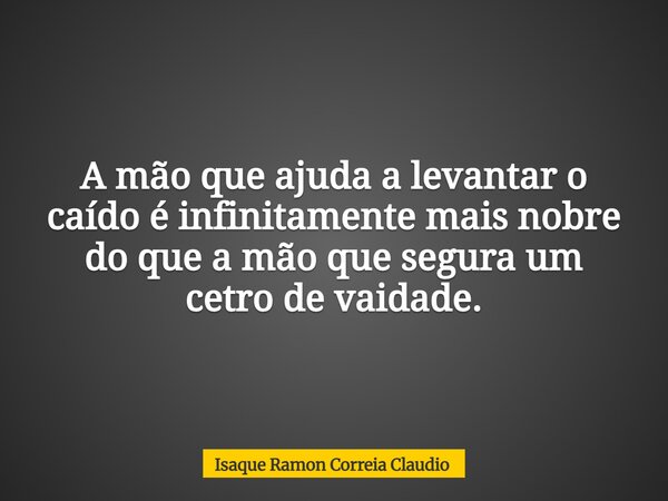 A mão que ajuda a levantar o caído é infinitamente mais nobre do que a mão que segura um cetro de vaidade.... Frase de Isaque Ramon Correia Claudio.
