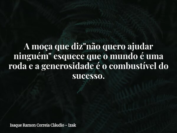 A moça que diz "não quero ajudar ninguém" esquece que o mundo é uma roda e a generosidade é o combustível do sucesso.... Frase de Isaque Ramon Correia Cláudio - Izak.