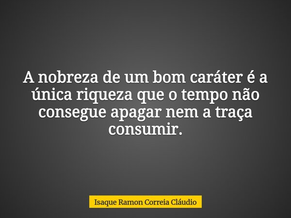 A nobreza de um bom caráter é a única riqueza que o tempo não consegue apagar nem a traça consumir.... Frase de Isaque Ramon Correia Cláudio.