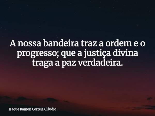 A nossa bandeira traz a ordem e o progresso; que a justiça divina traga a paz verdadeira.... Frase de Isaque Ramon Correia Cláudio.
