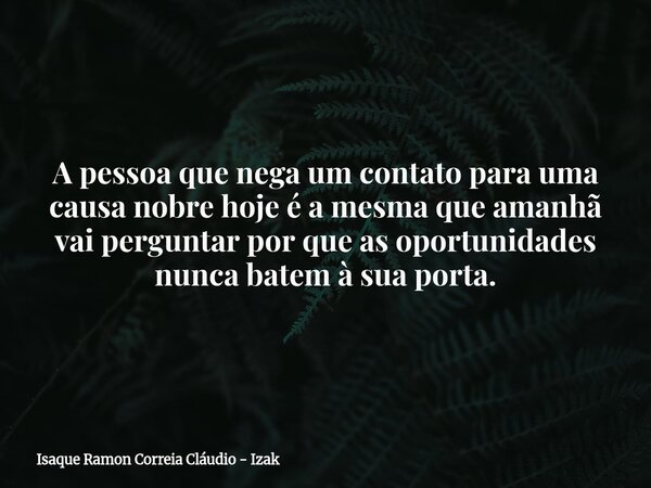 A pessoa que nega um contato para uma causa nobre hoje é a mesma que amanhã vai perguntar por que as oportunidades nunca batem à sua porta.... Frase de Isaque Ramon Correia Cláudio - Izak.
