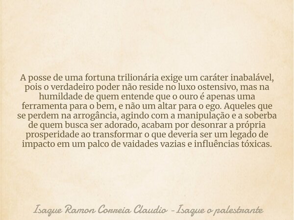 A posse de uma fortuna trilionária exige um caráter inabalável, pois o verdadeiro poder não reside no luxo ostensivo, mas na humildade de quem entende que o our... Frase de Isaque Ramon Correia Claudio -Isaque o palestrante.