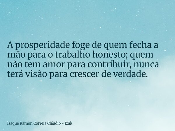 A prosperidade foge de quem fecha a mão para o trabalho honesto; quem não tem amor para contribuir, nunca terá visão para crescer de verdade.... Frase de Isaque Ramon Correia Cláudio - Izak.