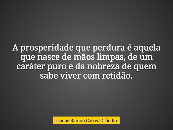 A prosperidade que perdura é aquela que nasce de mãos limpas, de um caráter puro e da nobreza de quem sabe viver com retidão.... Frase de Isaque Ramon Correia Cláudio.
