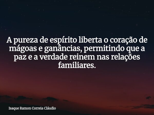 A pureza de espírito liberta o coração de mágoas e ganâncias, permitindo que a paz e a verdade reinem nas relações familiares.... Frase de Isaque Ramon Correia Cláudio.