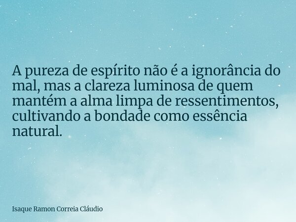 A pureza de espírito não é a ignorância do mal, mas a clareza luminosa de quem mantém a alma limpa de ressentimentos, cultivando a bondade como essência natural... Frase de Isaque Ramon Correia Cláudio.