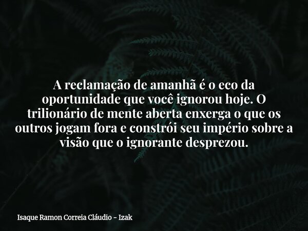 A reclamação de amanhã é o eco da oportunidade que você ignorou hoje. O trilionário de mente aberta enxerga o que os outros jogam fora e constrói seu império so... Frase de Isaque Ramon Correia Cláudio - Izak.