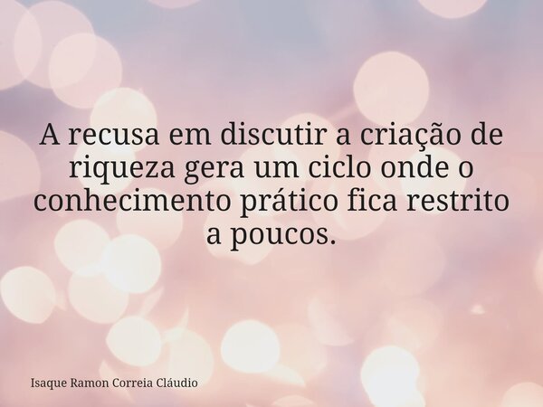 A recusa em discutir a criação de riqueza gera um ciclo onde o conhecimento prático fica restrito a poucos.... Frase de Isaque Ramon Correia Cláudio.