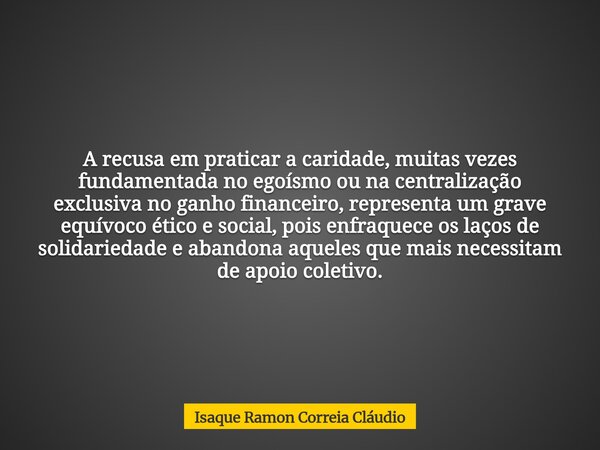 A recusa em praticar a caridade, muitas vezes fundamentada no egoísmo ou na centralização exclusiva no ganho financeiro, representa um grave equívoco ético e so... Frase de Isaque Ramon Correia Cláudio.