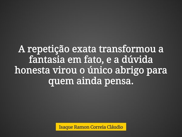 A repetição exata transformou a fantasia em fato, e a dúvida honesta virou o único abrigo para quem ainda pensa.... Frase de Isaque Ramon Correia Cláudio.