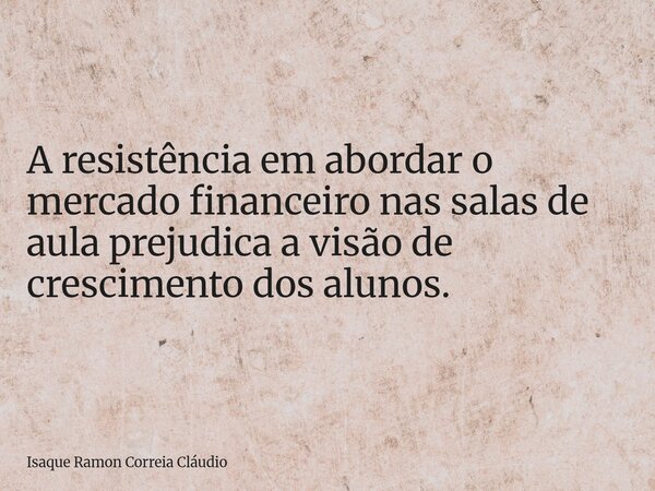 A resistência em abordar o mercado financeiro nas salas de aula prejudica a visão de crescimento dos alunos.... Frase de Isaque Ramon Correia Cláudio.
