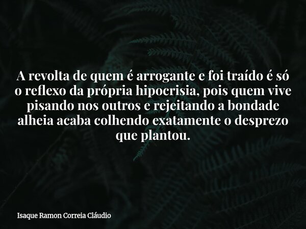 A revolta de quem é arrogante e foi traído é só o reflexo da própria hipocrisia, pois quem vive pisando nos outros e rejeitando a bondade alheia acaba colhendo ... Frase de Isaque Ramon Correia Cláudio.