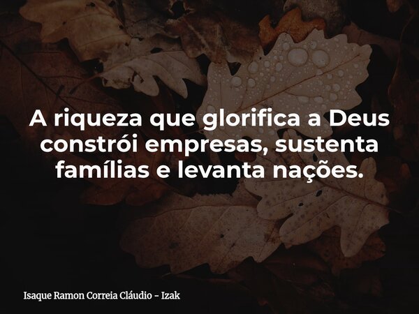 A riqueza que glorifica a Deus constrói empresas, sustenta famílias e levanta nações.... Frase de Isaque Ramon Correia Cláudio - Izak.