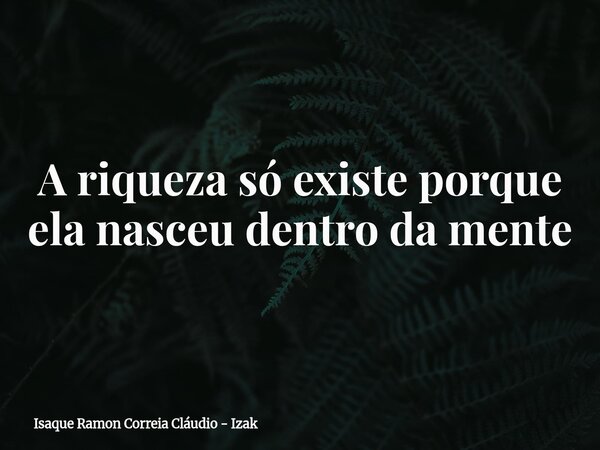 A riqueza só existe porque ela nasceu dentro da mente... Frase de Isaque Ramon Correia Cláudio - Izak.